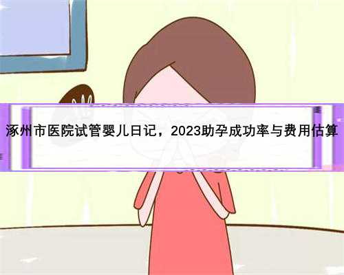 涿州市医院试管婴儿日记，2023助孕成功率与费用估算