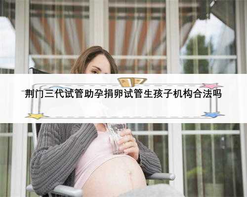 荆门三代试管助孕捐卵试管生孩子机构合法吗