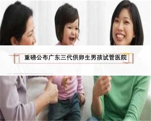重磅公布广东三代供卵生男孩试管医院